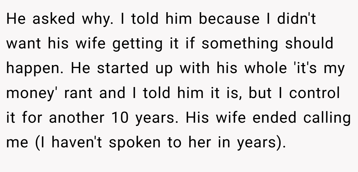 He asked why. I told him because I didn't want his wife getting it if something should happen. He started up with his whole 'it's my money' rant and I told him it is, but I control it for another 10 years. His wife ended calling me (I haven't spoken to her in years).