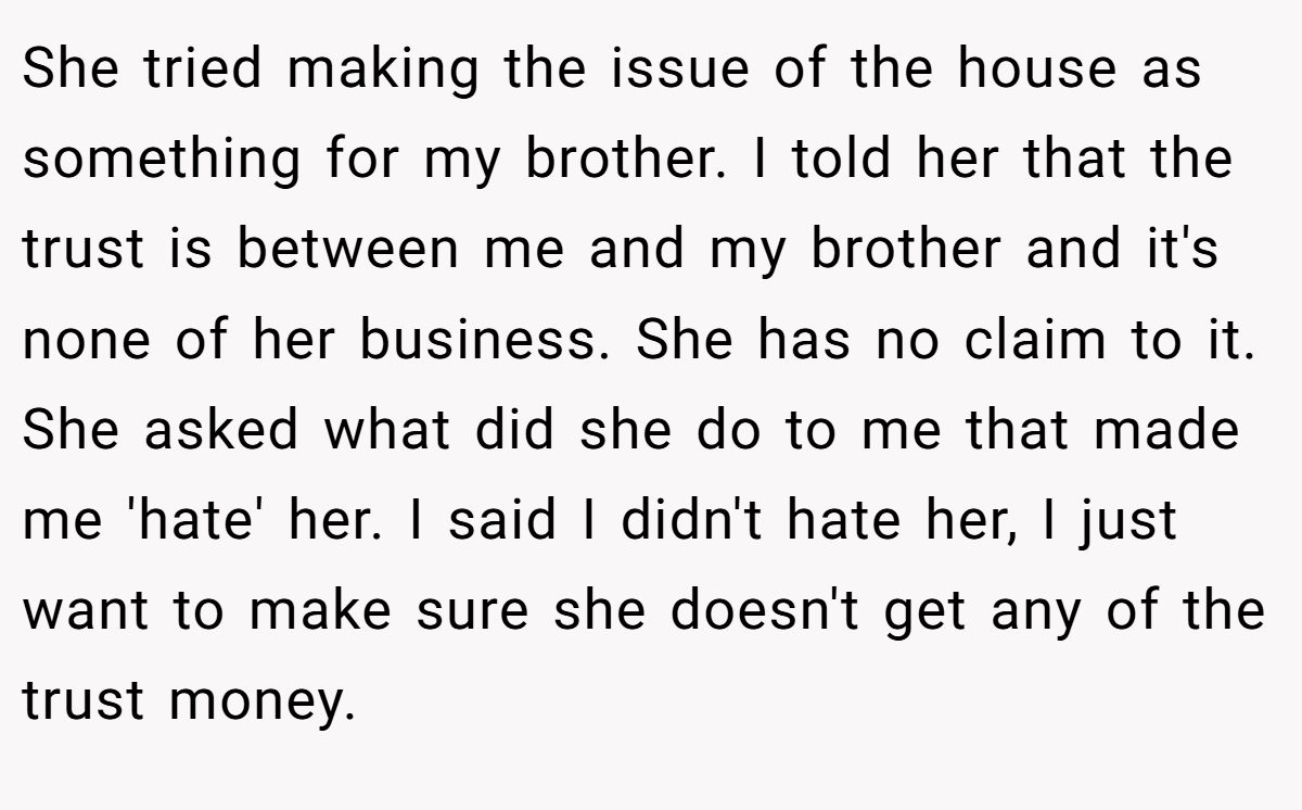 She tried making the issue of the house as something for my brother. I told her that the trust is between me and my brother and it's none of her business. She has no claim to it. She asked what did she do to me that made me 'hate' her. I said I didn't hate her, I just want to make sure she doesn't get any of the trust money.