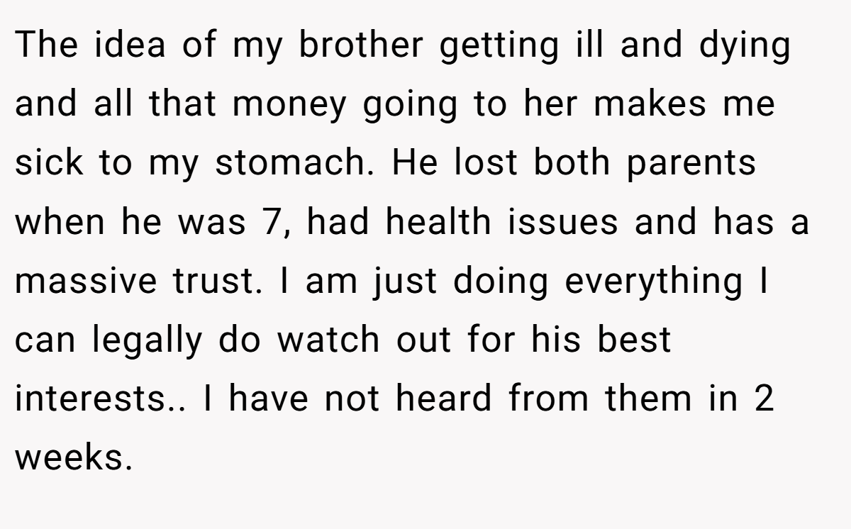 The idea of my brother getting ill and dying and all that money going to her makes me sick to my stomach. He lost both parents when he was 7, had health issues and has a massive trust. I am just doing everything I can legally do watch out for his best interests.. I have not heard from them in 2 weeks.