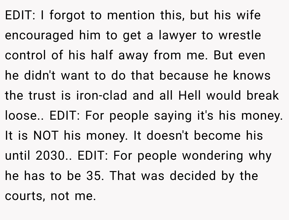 EDIT: I forgot to mention this, but his wife encouraged him to get a lawyer to wrestle control of his half away from me. But even he didn't want to do that because he knows the trust is iron-clad and all Hell would break loose.. EDIT: For people saying it's his money. It is NOT his money. It doesn't become his until 2030.. EDIT: For people wondering why he has to be 35. That was decided by the courts, not me.