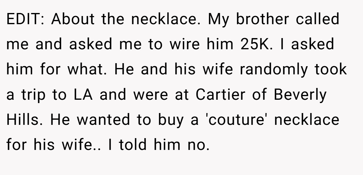 EDIT: About the necklace. My brother called me and asked me to wire him 25K. I asked him for what. He and his wife randomly took a trip to LA and were at Cartier of Beverly Hills. He wanted to buy a 'couture' necklace for his wife.. I told him no.