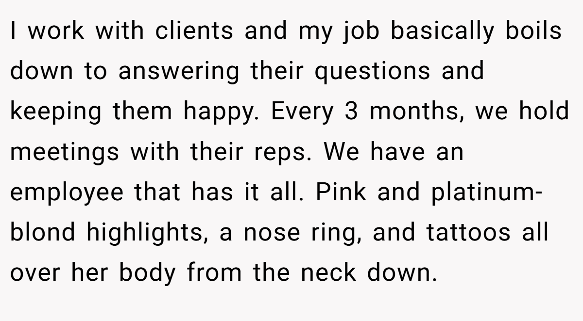 I work with clients and my job basically boils down to answering their questions and keeping them happy. Every 3 months, we hold meetings with their reps. We have an employee that has it all. Pink and platinum-blond highlights, a nose ring, and tattoos all over her body from the neck down.