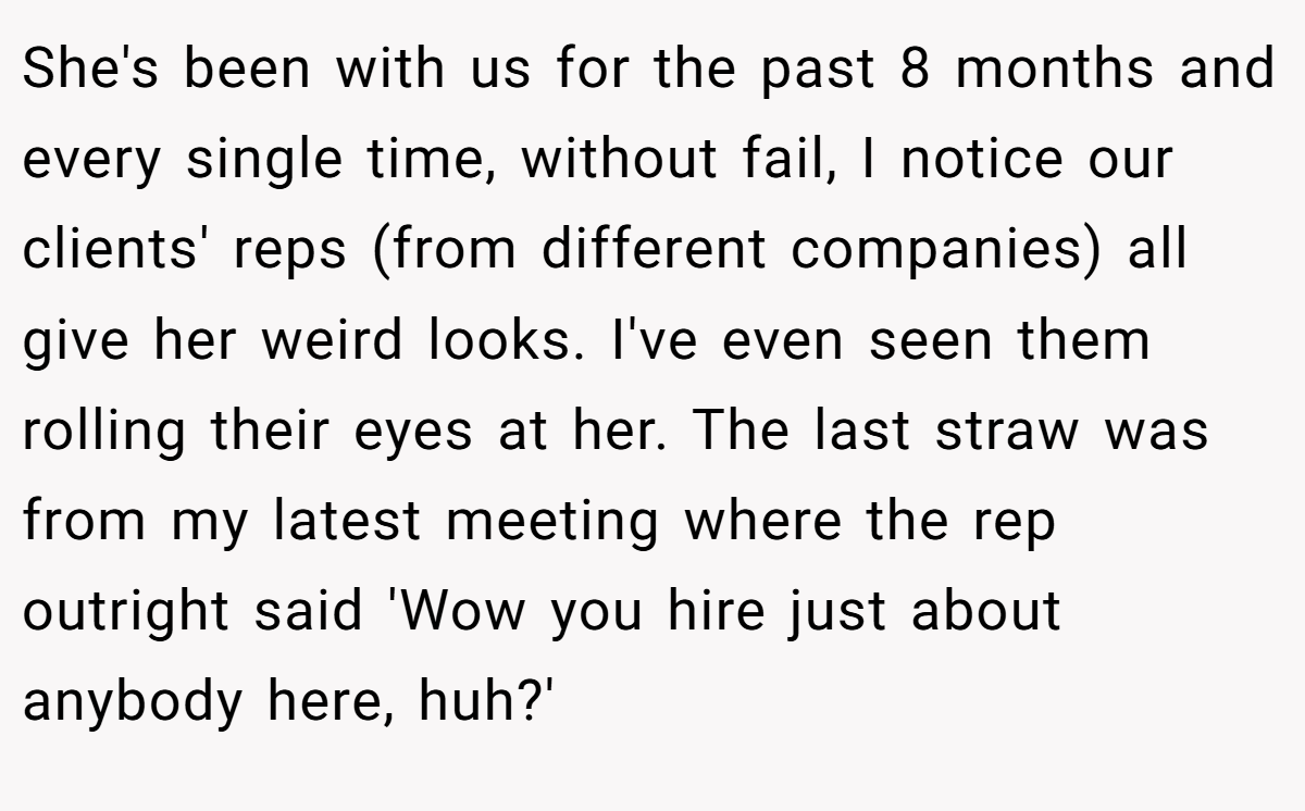 She's been with us for the past 8 months and every single time, without fail, I notice our clients' reps (from different companies) all give her weird looks. I've even seen them rolling their eyes at her. The last straw was from my latest meeting where the rep outright said 'Wow you hire just about anybody here, huh?'