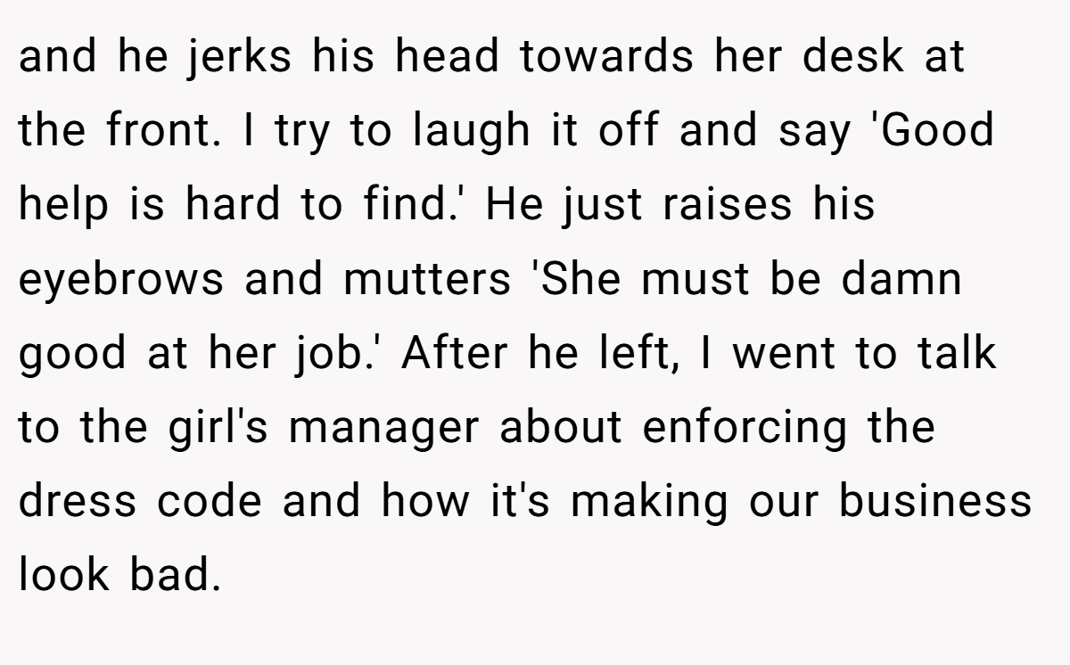and he jerks his head towards her desk at the front. I try to laugh it off and say 'Good help is hard to find.' He just raises his eyebrows and mutters 'She must be damn good at her job.' After he left, I went to talk to the girl's manager about enforcing the dress code and how it's making our business look bad.