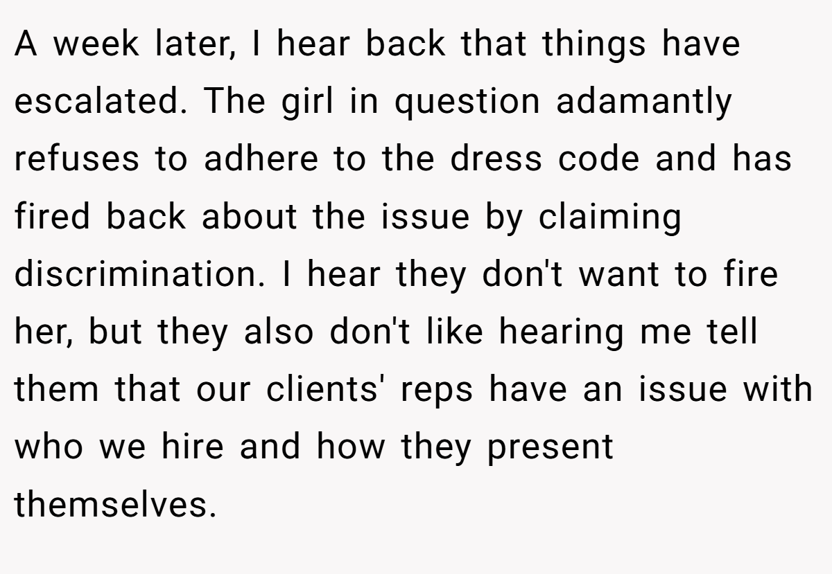 A week later, I hear back that things have escalated. The girl in question adamantly refuses to adhere to the dress code and has fired back about the issue by claiming discrimination. I hear they don't want to fire her, but they also don't like hearing me tell them that our clients' reps have an issue with who we hire and how they present themselves.