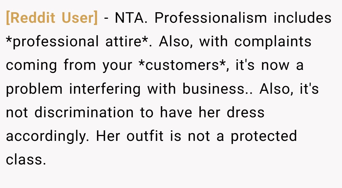 [Reddit User] - NTA. Professionalism includes *professional attire*. Also, with complaints coming from your *customers*, it's now a problem interfering with business.. Also, it's not discrimination to have her dress accordingly. Her outfit is not a protected class.