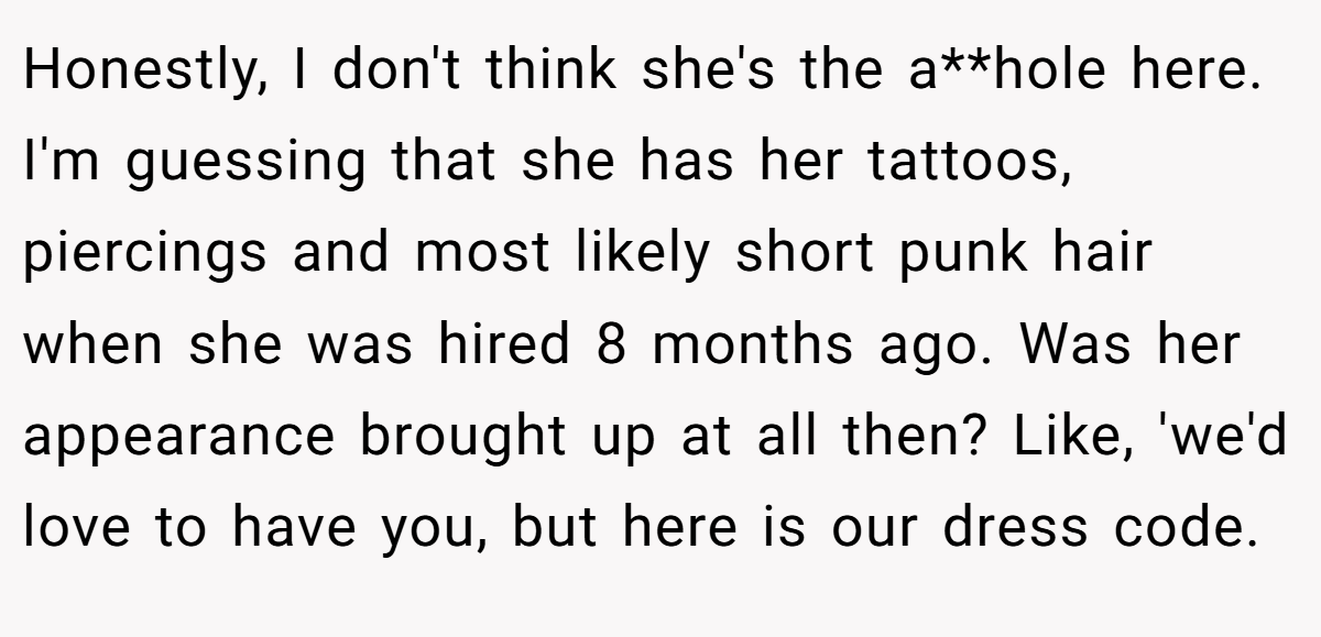 Honestly, I don't think she's the a**hole here. I'm guessing that she has her tattoos, piercings and most likely short punk hair when she was hired 8 months ago. Was her appearance brought up at all then? Like, 'we'd love to have you, but here is our dress code.
