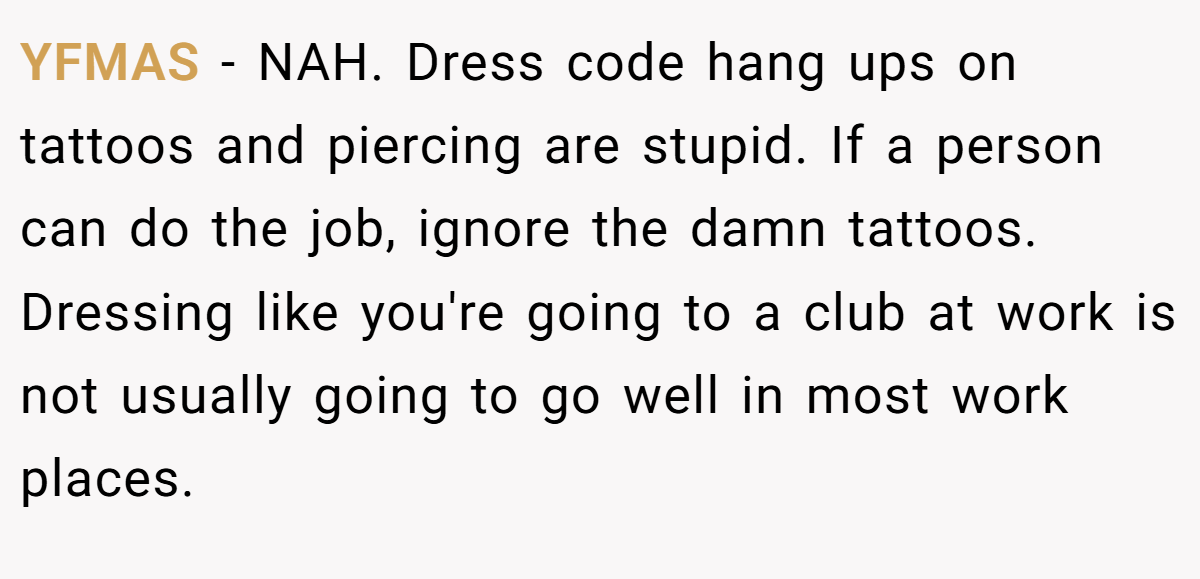 YFMAS - NAH. Dress code hang ups on tattoos and piercing are stupid. If a person can do the job, ignore the damn tattoos. Dressing like you're going to a club at work is not usually going to go well in most work places.