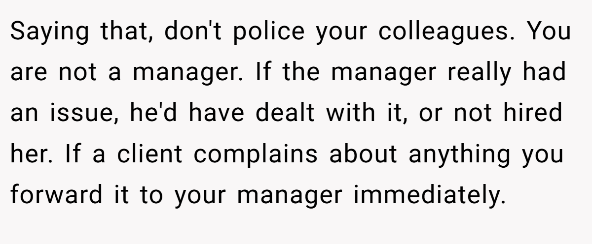Saying that, don't police your colleagues. You are not a manager. If the manager really had an issue, he'd have dealt with it, or not hired her. If a client complains about anything you forward it to your manager immediately.