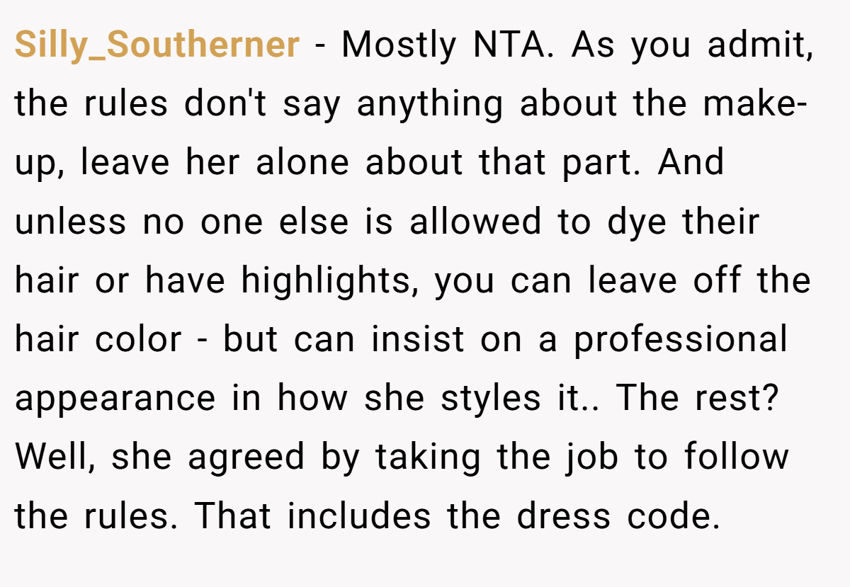 Silly_Southerner - Mostly NTA. As you admit, the rules don't say anything about the make-up, leave her alone about that part. And unless no one else is allowed to dye their hair or have highlights, you can leave off the hair color - but can insist on a professional appearance in how she styles it.. The rest? Well, she agreed by taking the job to follow the rules. That includes the dress code.