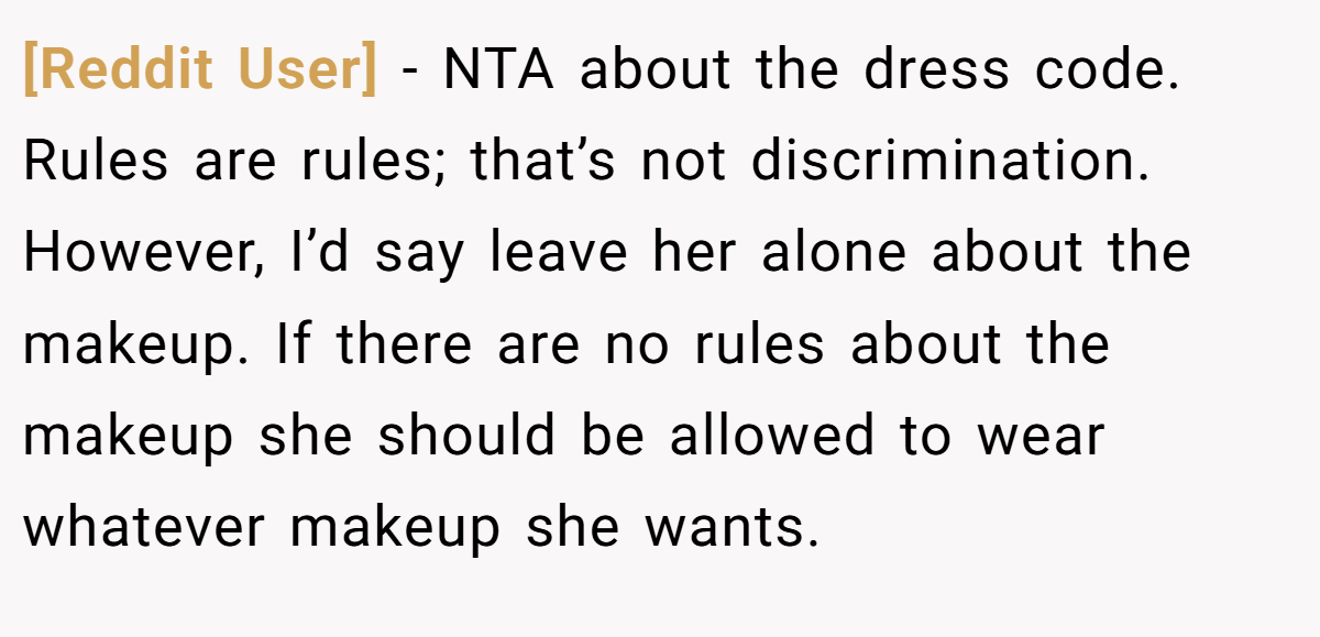 [Reddit User] - NTA about the dress code. Rules are rules; that’s not discrimination. However, I’d say leave her alone about the makeup. If there are no rules about the makeup she should be allowed to wear whatever makeup she wants.