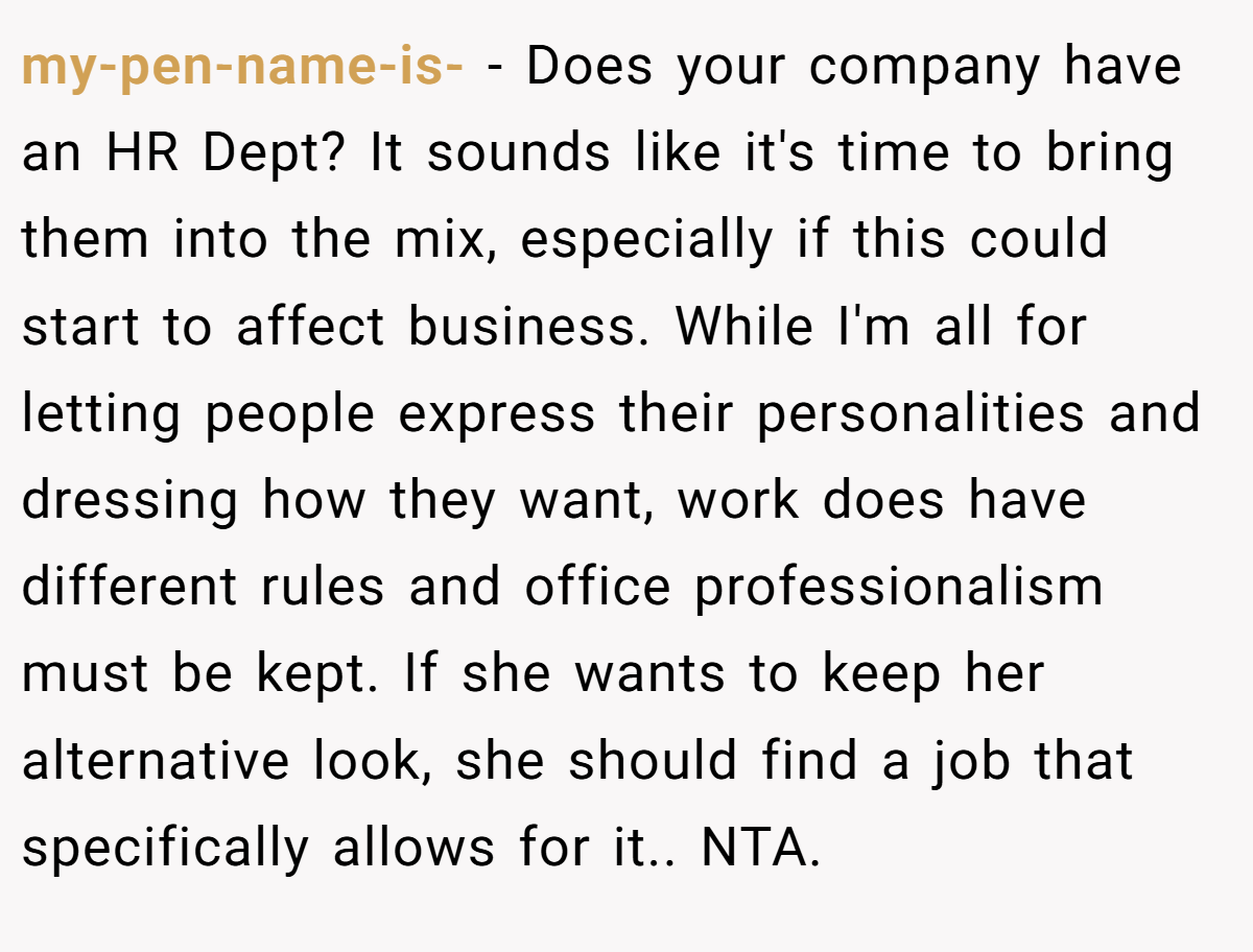 my-pen-name-is- - Does your company have an HR Dept? It sounds like it's time to bring them into the mix, especially if this could start to affect business. While I'm all for letting people express their personalities and dressing how they want, work does have different rules and office professionalism must be kept. If she wants to keep her alternative look, she should find a job that specifically allows for it.. NTA.