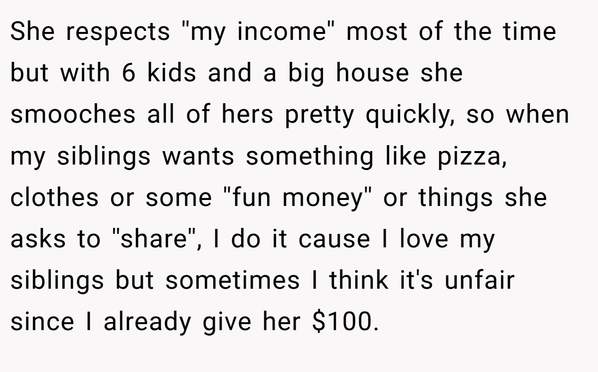 She respects ''my income'' most of the time but with 6 kids and a big house she smooches all of hers pretty quickly, so when my siblings wants something like pizza, clothes or some ''fun money'' or things she asks to ''share'', I do it cause I love my siblings but sometimes I think it's unfair since I already give her $100.