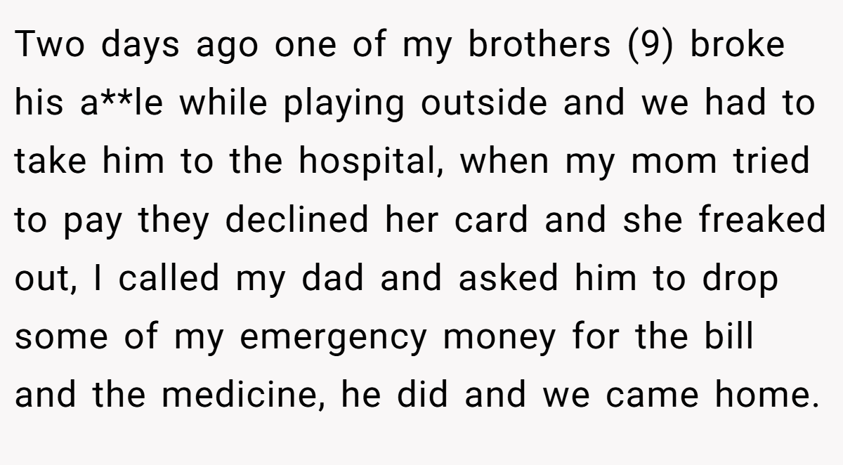 Two days ago one of my brothers (9) broke his a**le while playing outside and we had to take him to the hospital, when my mom tried to pay they declined her card and she freaked out, I called my dad and asked him to drop some of my emergency money for the bill and the medicine, he did and we came home.