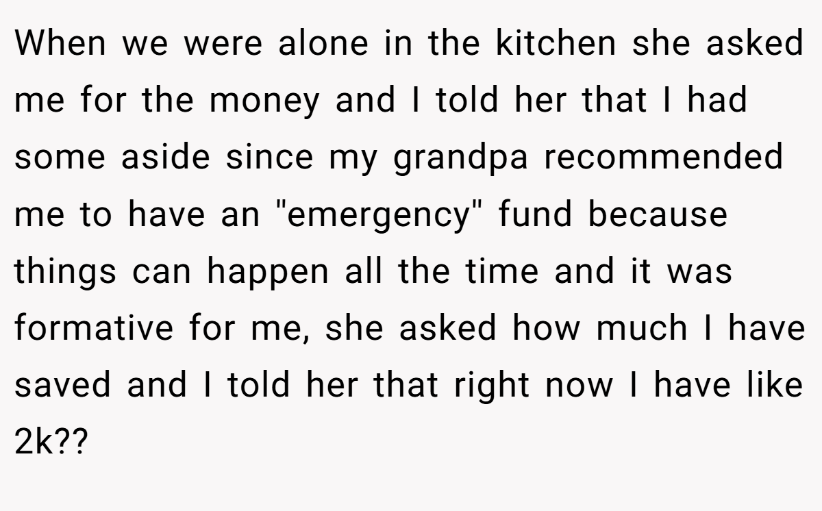 When we were alone in the kitchen she asked me for the money and I told her that I had some aside since my grandpa recommended me to have an ''emergency'' fund because things can happen all the time and it was formative for me, she asked how much I have saved and I told her that right now I have like 2k??