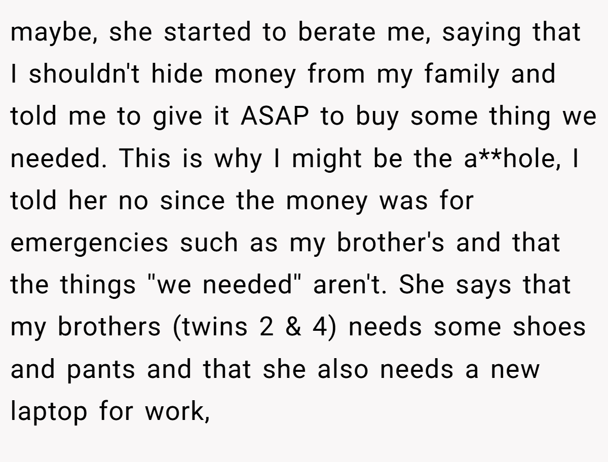 maybe, she started to berate me, saying that I shouldn't hide money from my family and told me to give it ASAP to buy some thing we needed. This is why I might be the a**hole, I told her no since the money was for emergencies such as my brother's and that the things ''we needed'' aren't. She says that my brothers (twins 2 & 4) needs some shoes and pants and that she also needs a new laptop for work,