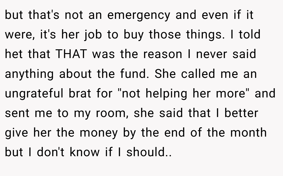 but that's not an emergency and even if it were, it's her job to buy those things. I told het that THAT was the reason I never said anything about the fund. She called me an ungrateful brat for ''not helping her more'' and sent me to my room, she said that I better give her the money by the end of the month but I don't know if I should.. 