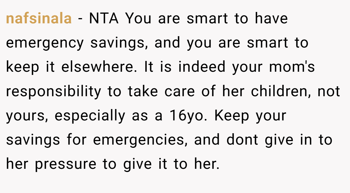 nafsinala - NTA You are smart to have emergency savings, and you are smart to keep it elsewhere. It is indeed your mom's responsibility to take care of her children, not yours, especially as a 16yo. Keep your savings for emergencies, and dont give in to her pressure to give it to her.