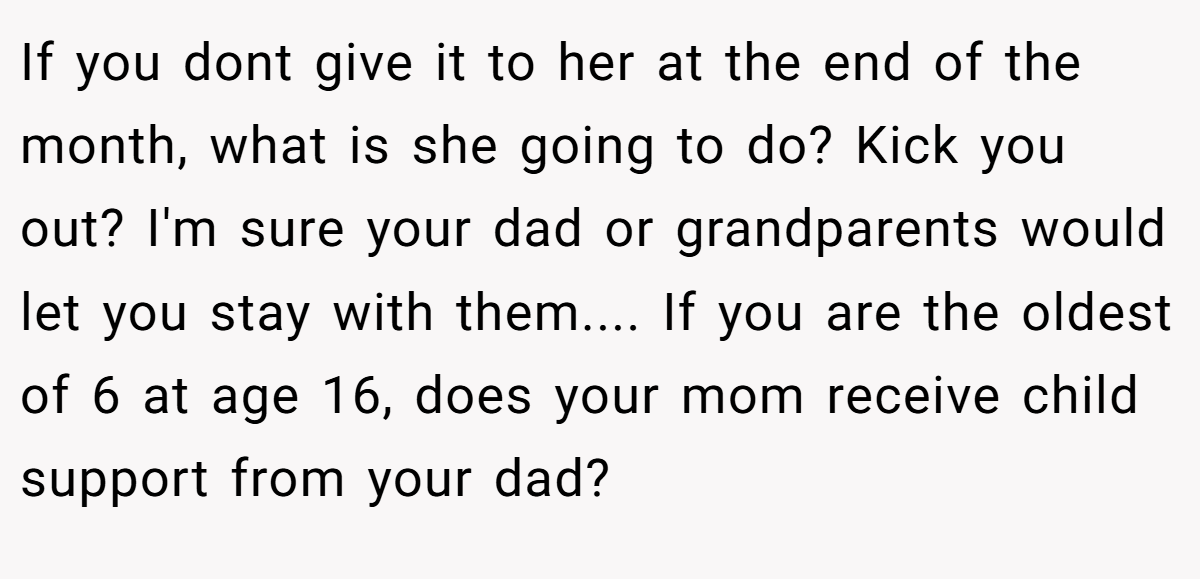 If you dont give it to her at the end of the month, what is she going to do? Kick you out? I'm sure your dad or grandparents would let you stay with them.... If you are the oldest of 6 at age 16, does your mom receive child support from your dad?