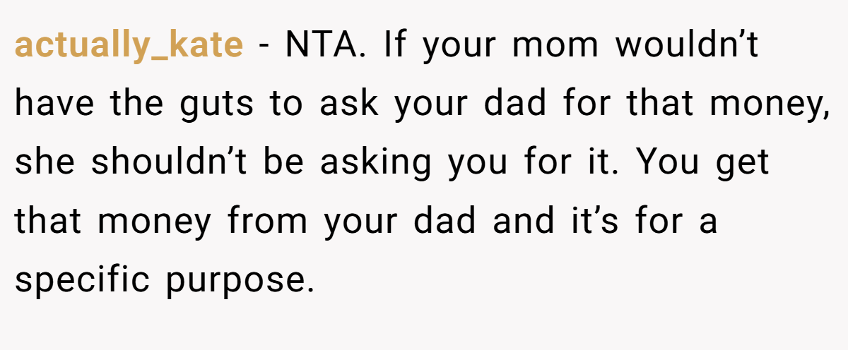 actually_kate - NTA. If your mom wouldn’t have the guts to ask your dad for that money, she shouldn’t be asking you for it. You get that money from your dad and it’s for a specific purpose.