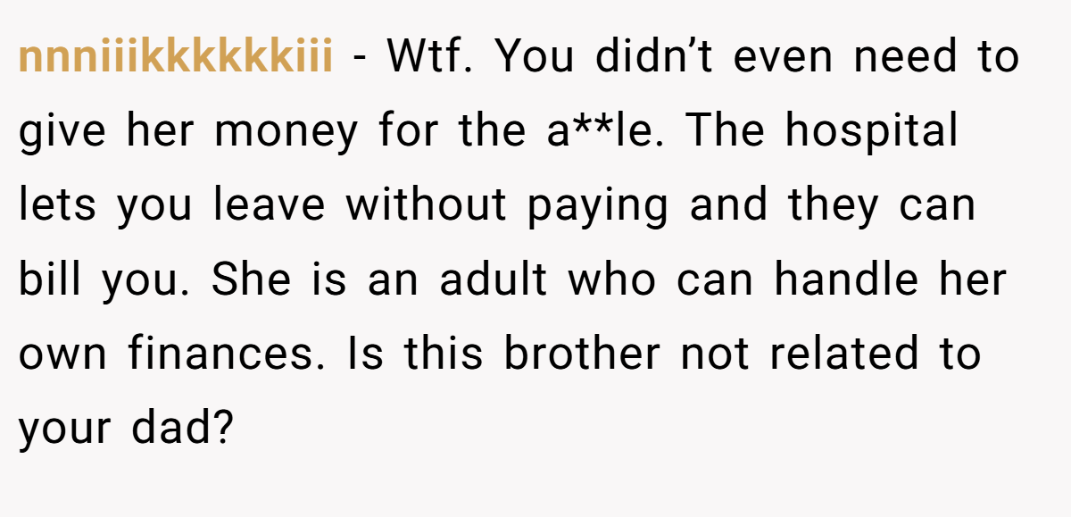 nnniiikkkkkkiii - Wtf. You didn’t even need to give her money for the a**le. The hospital lets you leave without paying and they can bill you. She is an adult who can handle her own finances. Is this brother not related to your dad?