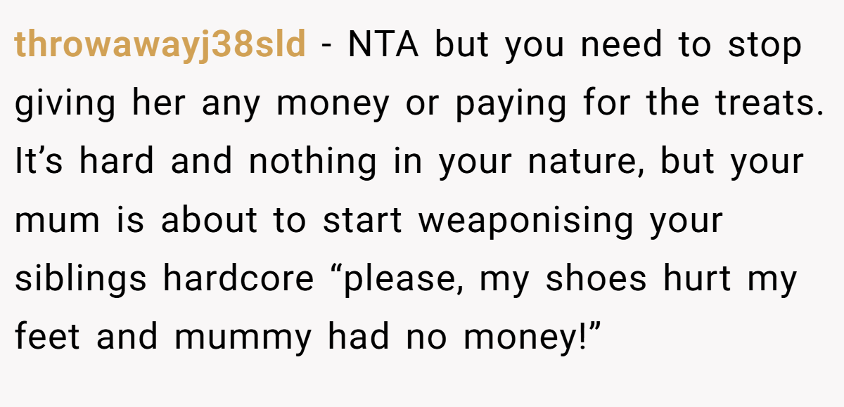 throwawayj38sld - NTA but you need to stop giving her any money or paying for the treats. It’s hard and nothing in your nature, but your mum is about to start weaponising your siblings hardcore “please, my shoes hurt my feet and mummy had no money!”