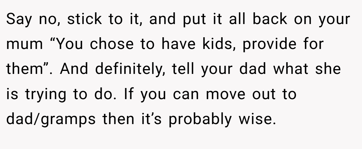 Say no, stick to it, and put it all back on your mum “You chose to have kids, provide for them”. And definitely, tell your dad what she is trying to do. If you can move out to dad/gramps then it’s probably wise.