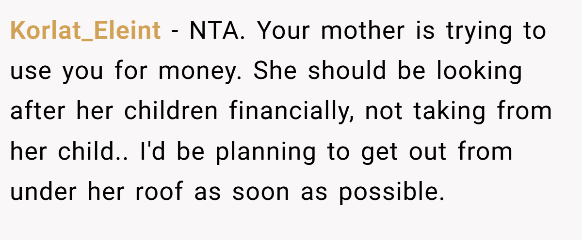 Korlat_Eleint - NTA. Your mother is trying to use you for money. She should be looking after her children financially, not taking from her child.. I'd be planning to get out from under her roof as soon as possible.