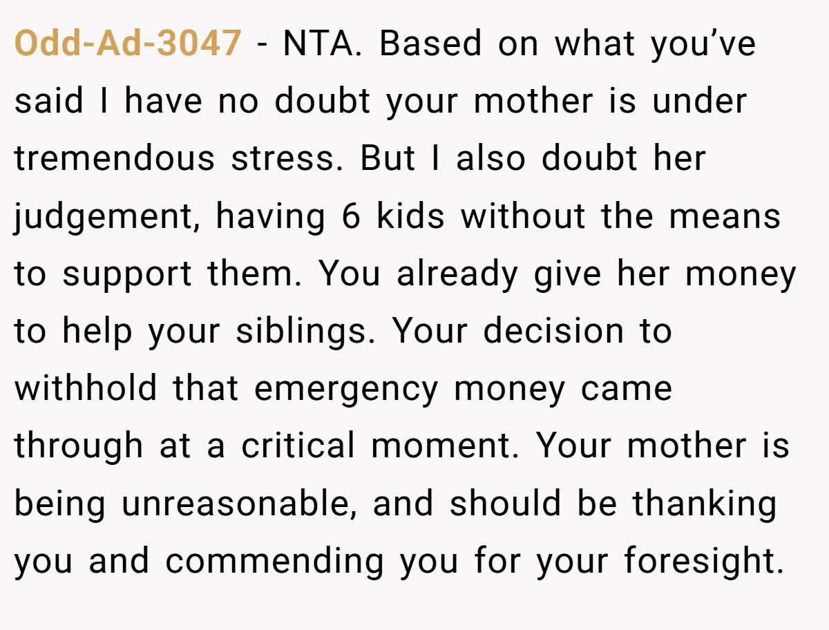 Odd-Ad-3047 - NTA. Based on what you’ve said I have no doubt your mother is under tremendous stress. But I also doubt her judgement, having 6 kids without the means to support them. You already give her money to help your siblings. Your decision to withhold that emergency money came through at a critical moment. Your mother is being unreasonable, and should be thanking you and commending you for your foresight.