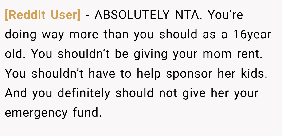 [Reddit User] - ABSOLUTELY NTA. You’re doing way more than you should as a 16year old. You shouldn’t be giving your mom rent. You shouldn’t have to help sponsor her kids. And you definitely should not give her your emergency fund.