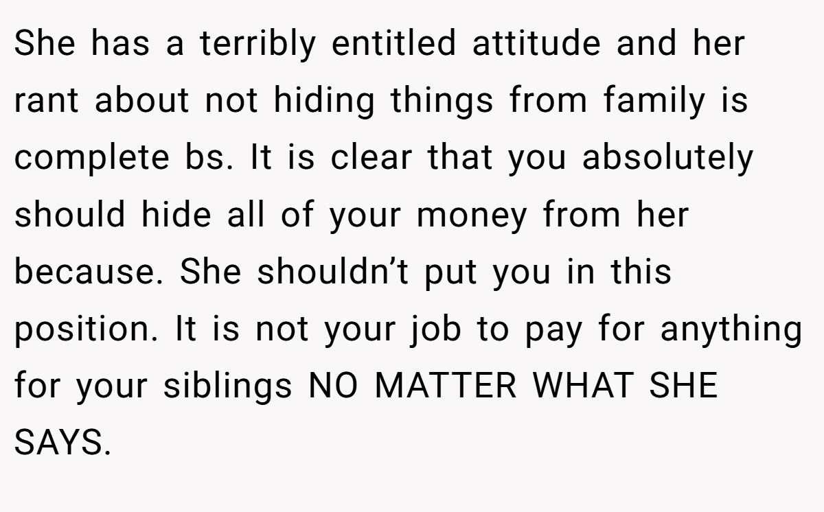 She has a terribly entitled attitude and her rant about not hiding things from family is complete bs. It is clear that you absolutely should hide all of your money from her because. She shouldn’t put you in this position. It is not your job to pay for anything for your siblings NO MATTER WHAT SHE SAYS.