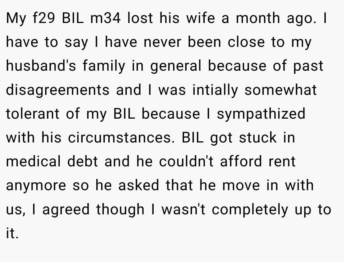 My f29 BIL m34 lost his wife a month ago. I have to say I have never been close to my husband's family in general because of past disagreements and I was intially somewhat tolerant of my BIL because I sympathized with his circumstances. BIL got stuck in medical debt and he couldn't afford rent anymore so he asked that he move in with us, I agreed though I wasn't completely up to it.