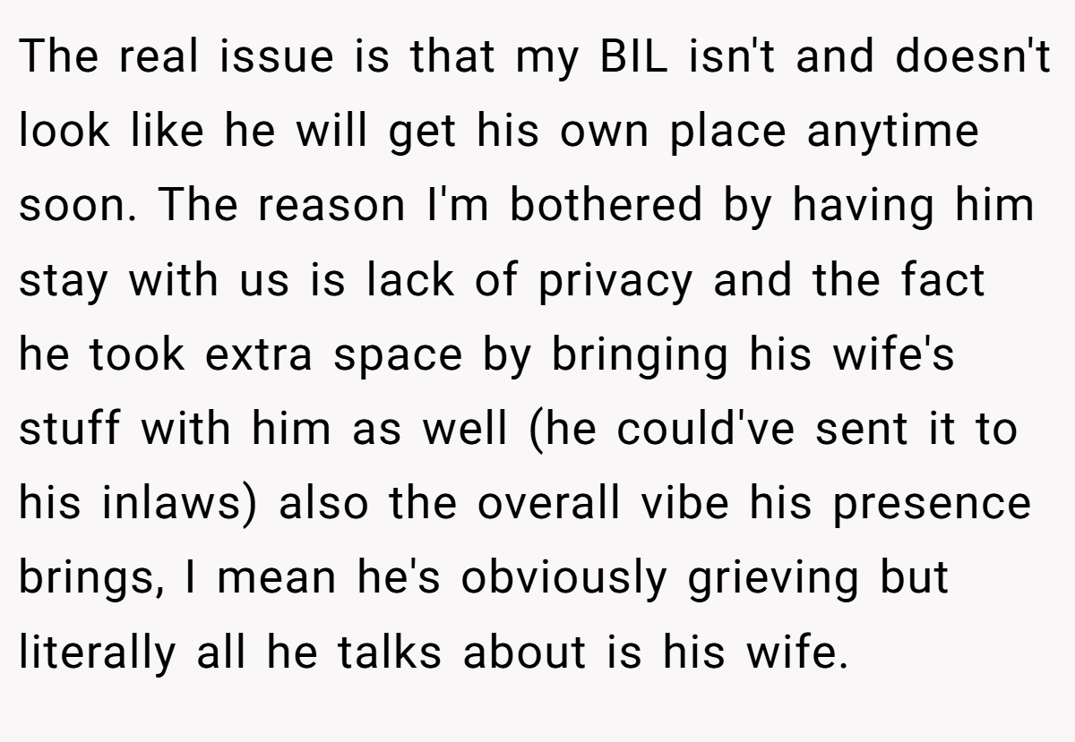 The real issue is that my BIL isn't and doesn't look like he will get his own place anytime soon. The reason I'm bothered by having him stay with us is lack of privacy and the fact he took extra space by bringing his wife's stuff with him as well (he could've sent it to his inlaws) also the overall vibe his presence brings, I mean he's obviously grieving but literally all he talks about is his wife.