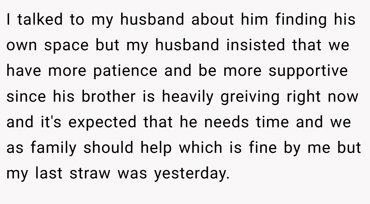 I talked to my husband about him finding his own space but my husband insisted that we have more patience and be more supportive since his brother is heavily greiving right now and it's expected that he needs time and we as family should help which is fine by me but my last straw was yesterday.