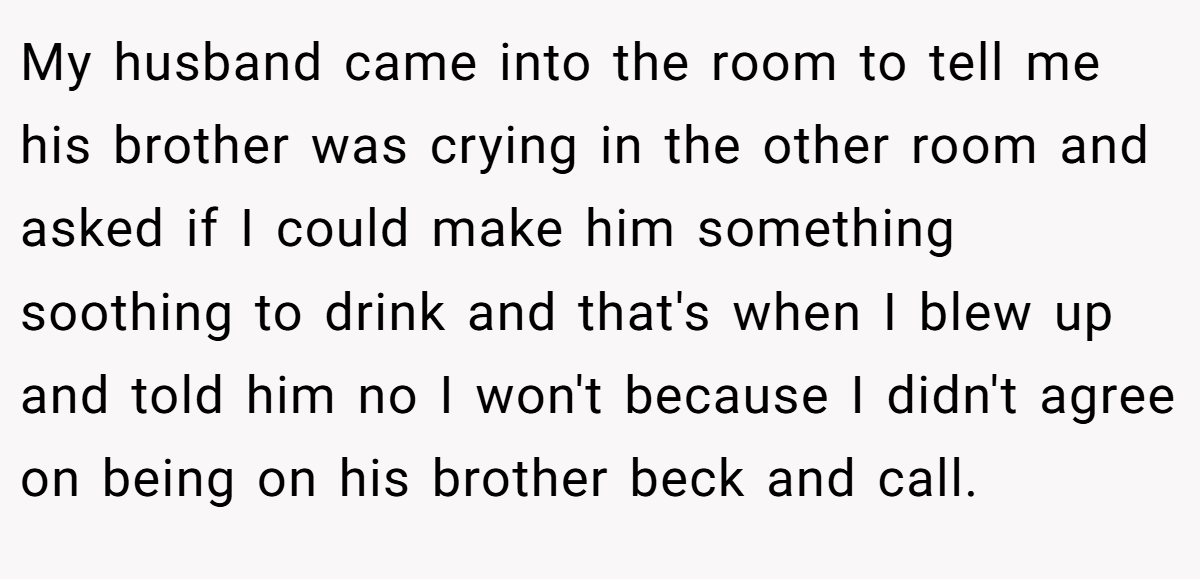 My husband came into the room to tell me his brother was crying in the other room and asked if I could make him something soothing to drink and that's when I blew up and told him no I won't because I didn't agree on being on his brother beck and call.