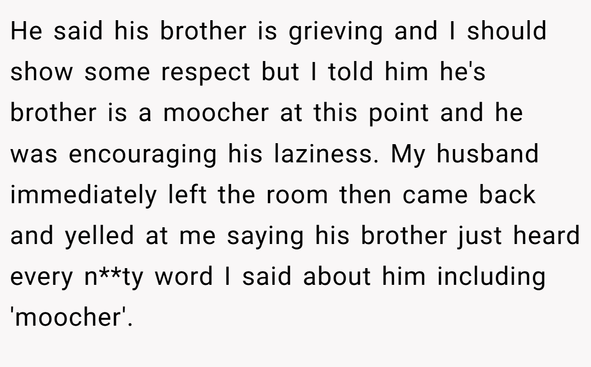 He said his brother is grieving and I should show some respect but I told him he's brother is a moocher at this point and he was encouraging his laziness. My husband immediately left the room then came back and yelled at me saying his brother just heard every n**ty word I said about him including 'moocher'.