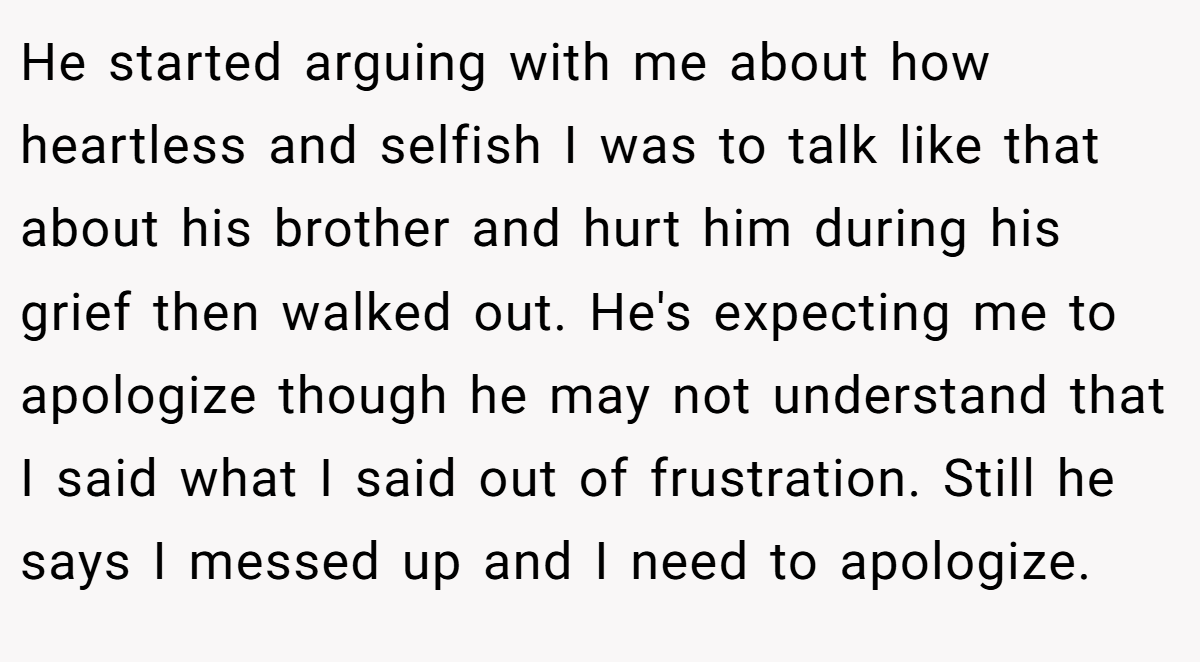 He started arguing with me about how heartless and selfish I was to talk like that about his brother and hurt him during his grief then walked out. He's expecting me to apologize though he may not understand that I said what I said out of frustration. Still he says I messed up and I need to apologize.
