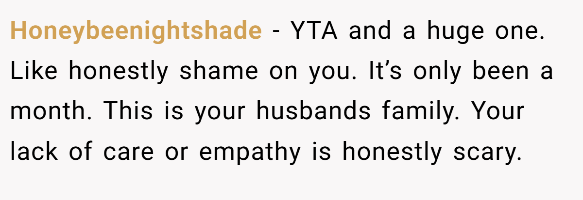 Honeybeenightshade − YTA and a huge one. Like honestly shame on you. It’s only been a month. This is your husbands family. Your lack of care or empathy is honestly scary.