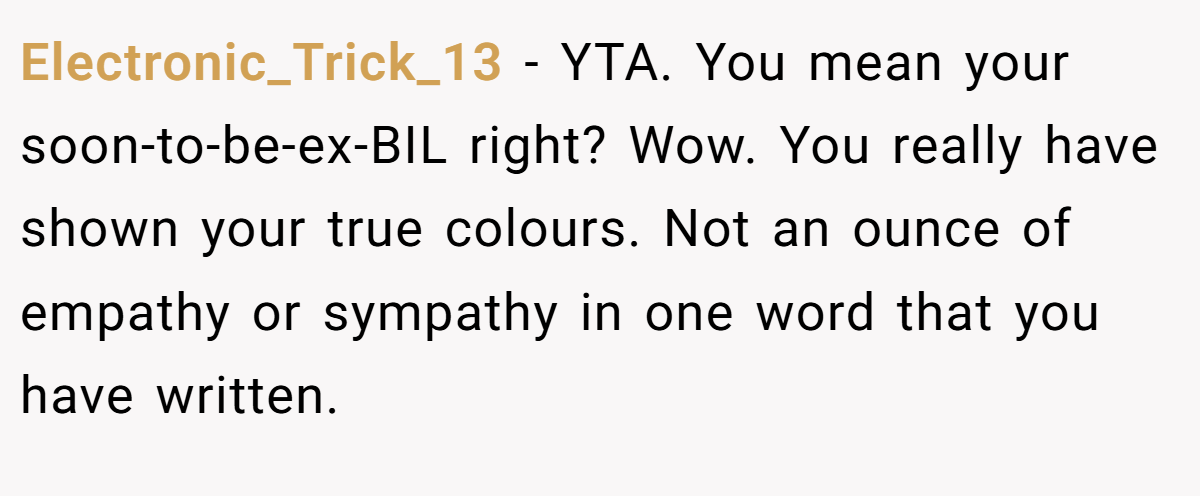Electronic_Trick_13 − YTA. You mean your soon-to-be-ex-BIL right? Wow. You really have shown your true colours. Not an ounce of empathy or sympathy in one word that you have written.