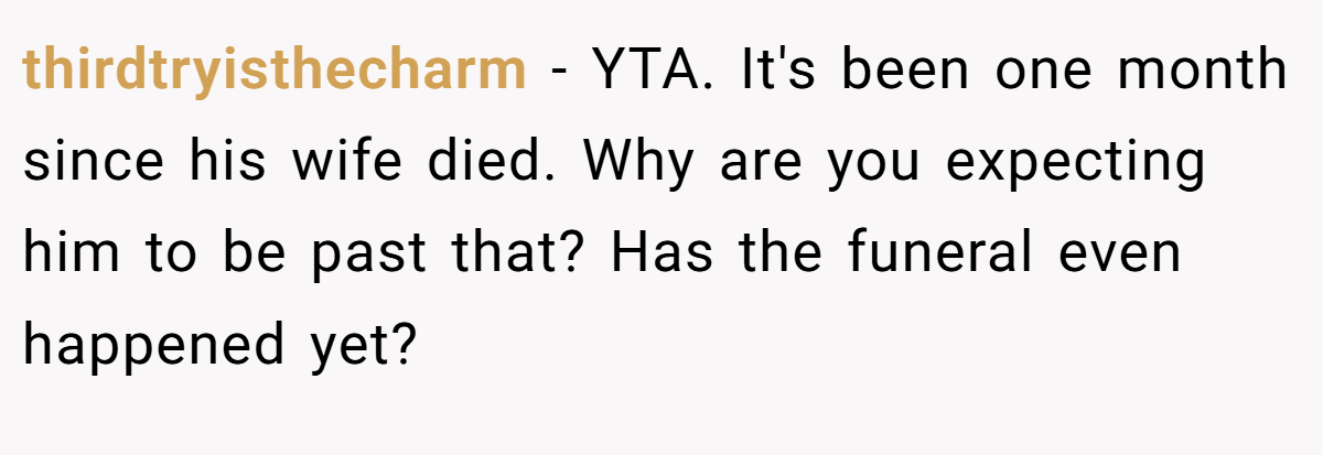 thirdtryisthecharm − YTA. It's been one month since his wife died. Why are you expecting him to be past that? Has the funeral even happened yet?