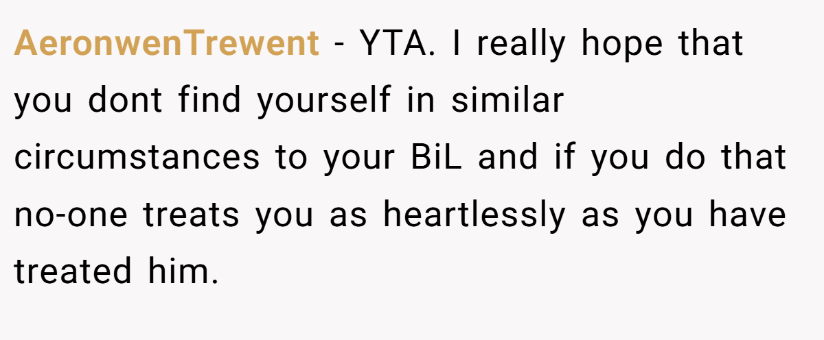 AeronwenTrewent − YTA. I really hope that you dont find yourself in similar circumstances to your BiL and if you do that no-one treats you as heartlessly as you have treated him.