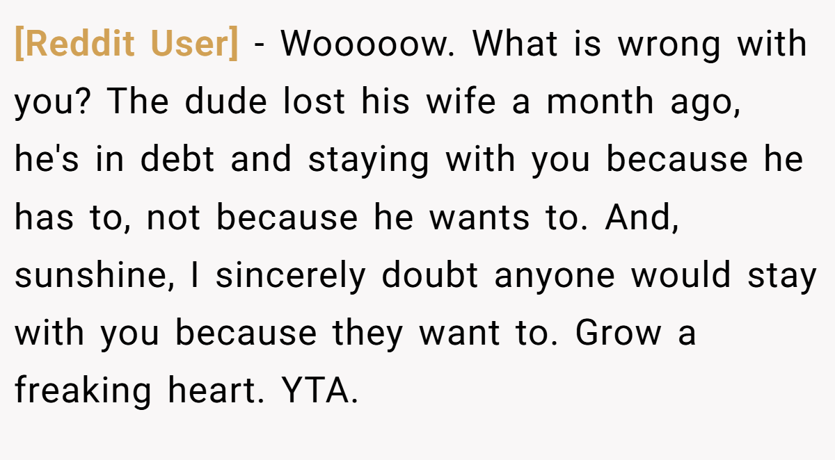 [Reddit User] − Wooooow. What is wrong with you? The dude lost his wife a month ago, he's in debt and staying with you because he has to, not because he wants to. And, sunshine, I sincerely doubt anyone would stay with you because they want to. Grow a freaking heart. YTA.
