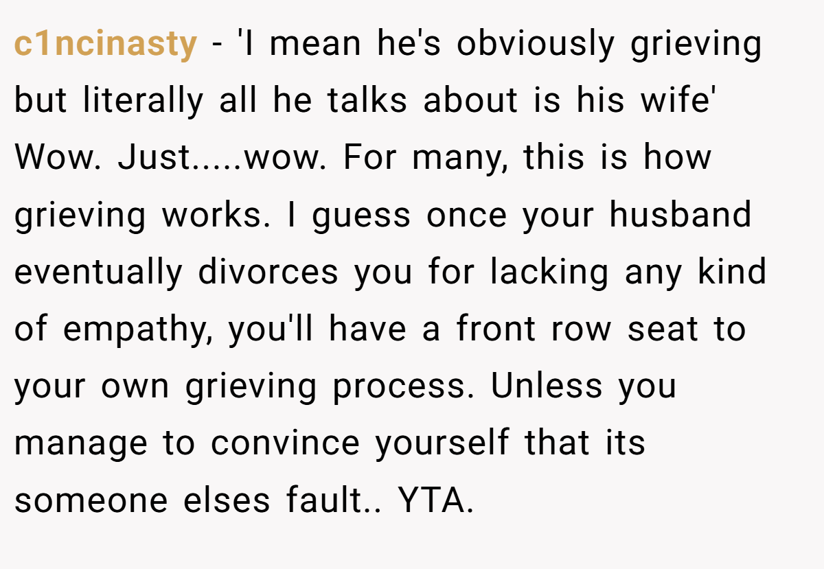 c1ncinasty − 'I mean he's obviously grieving but literally all he talks about is his wife' Wow. Just.....wow. For many, this is how grieving works. I guess once your husband eventually divorces you for lacking any kind of empathy, you'll have a front row seat to your own grieving process. Unless you manage to convince yourself that its someone elses fault.. YTA.