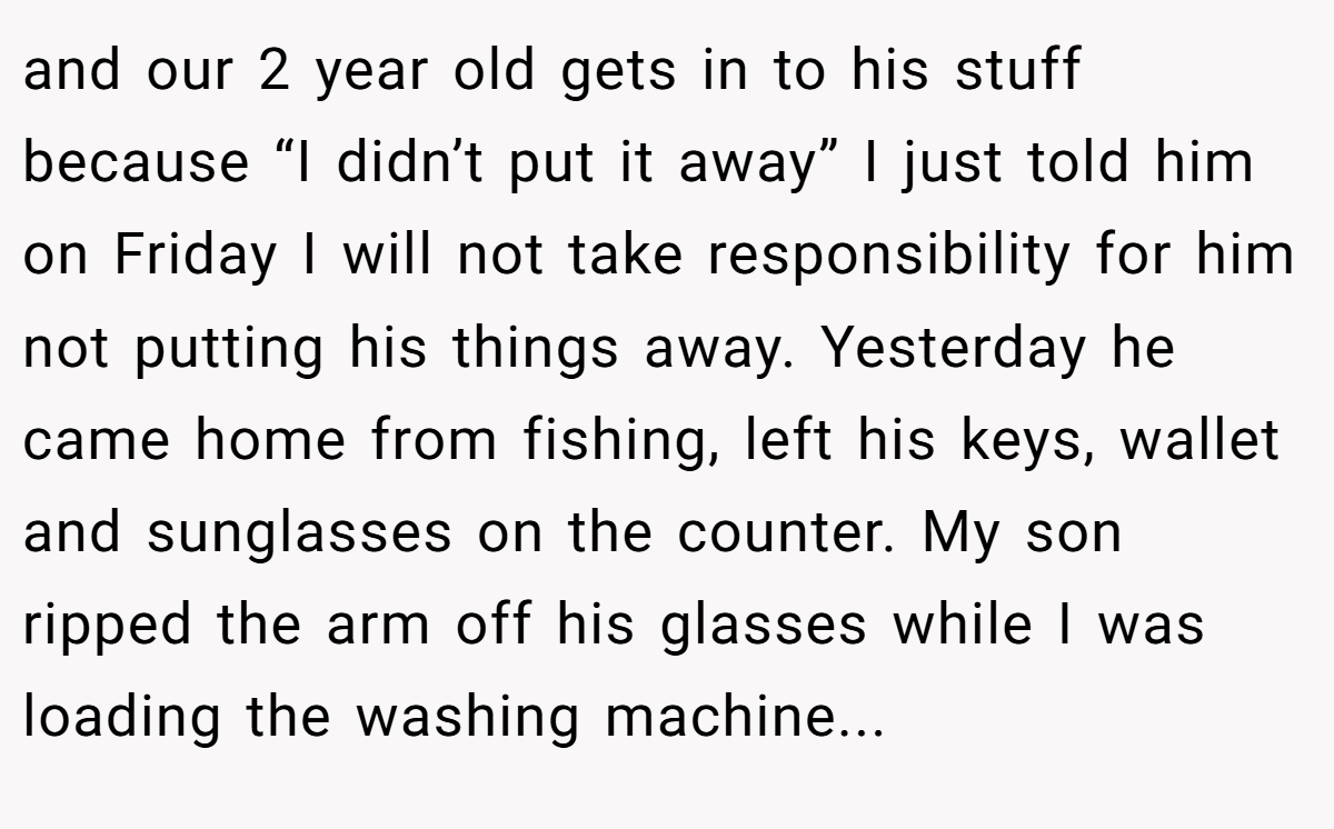 and our 2 year old gets in to his stuff because “I didn’t put it away” I just told him on Friday I will not take responsibility for him not putting his things away. Yesterday he came home from fishing, left his keys, wallet and sunglasses on the counter. My son ripped the arm off his glasses while I was loading the washing machine...