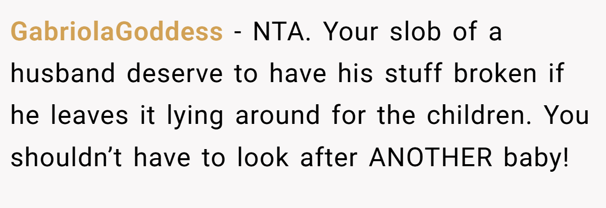 GabriolaGoddess − NTA. Your slob of a husband deserve to have his stuff broken if he leaves it lying around for the children. You shouldn’t have to look after ANOTHER baby!