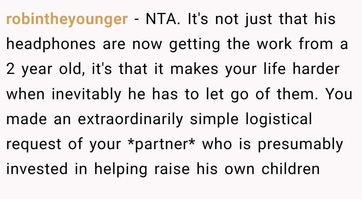 robintheyounger − NTA. It's not just that his headphones are now getting the work from a 2 year old, it's that it makes your life harder when inevitably he has to let go of them. You made an extraordinarily simple logistical request of your *partner* who is presumably invested in helping raise his own children