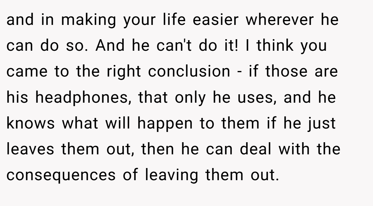 and in making your life easier wherever he can do so. And he can't do it! I think you came to the right conclusion - if those are his headphones, that only he uses, and he knows what will happen to them if he just leaves them out, then he can deal with the consequences of leaving them out.