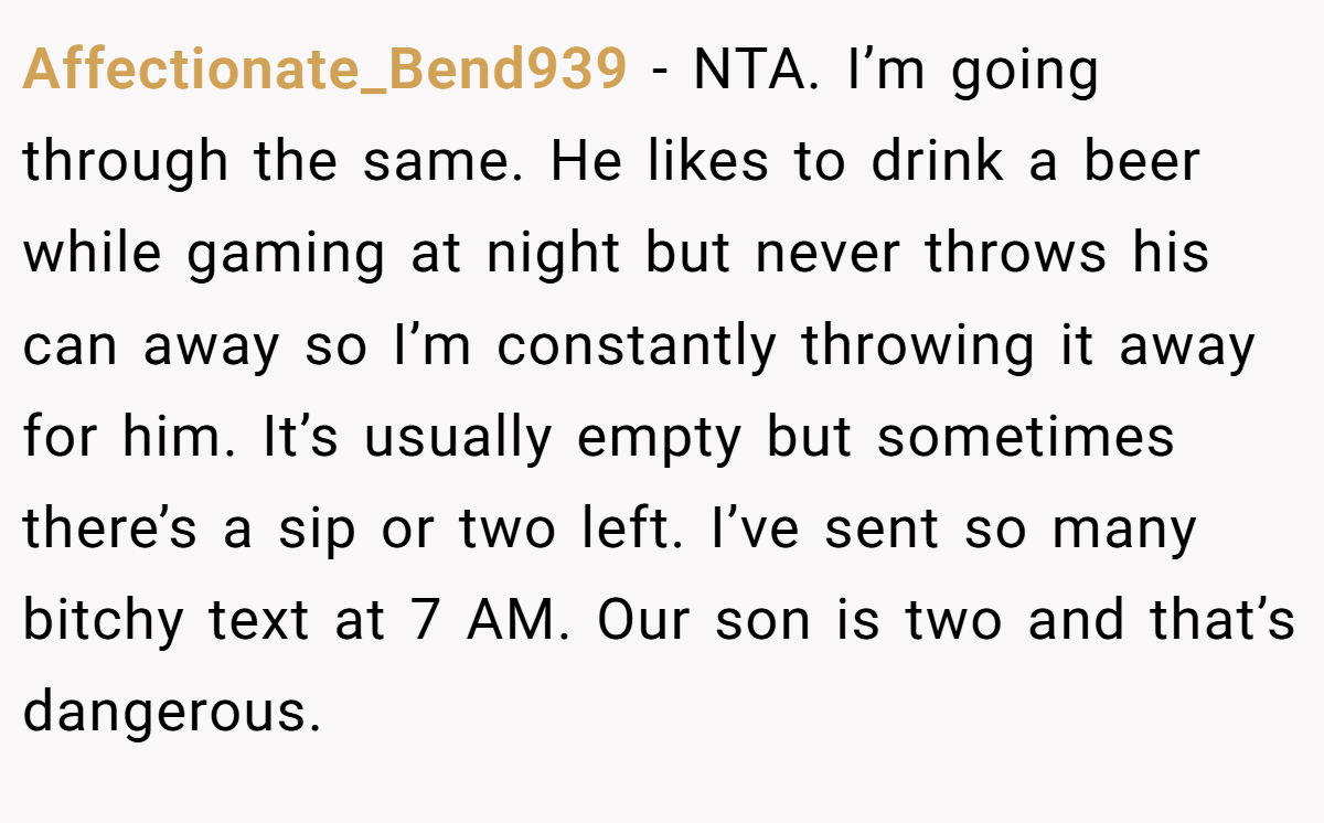 Affectionate_Bend939 − NTA. I’m going through the same. He likes to drink a beer while gaming at night but never throws his can away so I’m constantly throwing it away for him. It’s usually empty but sometimes there’s a sip or two left. I’ve sent so many bitchy text at 7 AM. Our son is two and that’s dangerous.