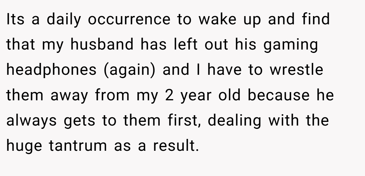Its a daily occurrence to wake up and find that my husband has left out his gaming headphones (again) and I have to wrestle them away from my 2 year old because he always gets to them first, dealing with the huge tantrum as a result.