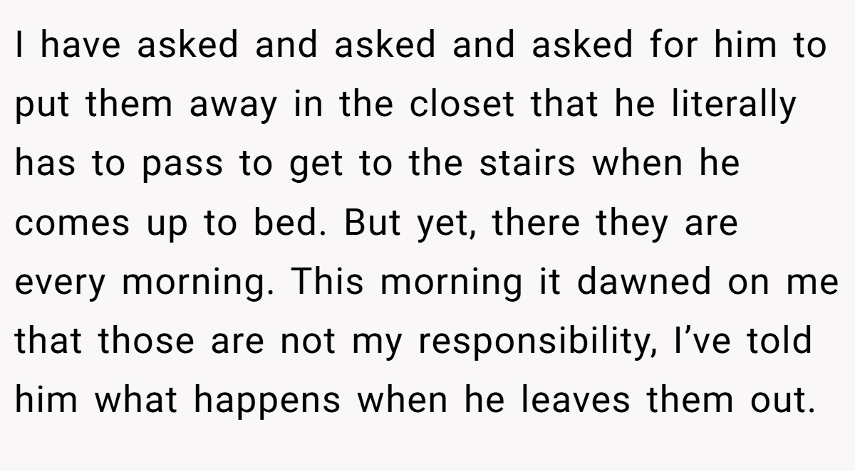 I have asked and asked and asked for him to put them away in the closet that he literally has to pass to get to the stairs when he comes up to bed. But yet, there they are every morning. This morning it dawned on me that those are not my responsibility, I’ve told him what happens when he leaves them out.